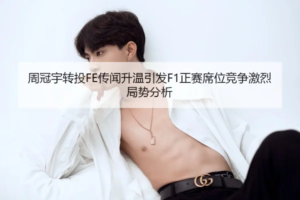 周冠宇转投FE传闻升温引发F1正赛席位竞争激烈局势分析