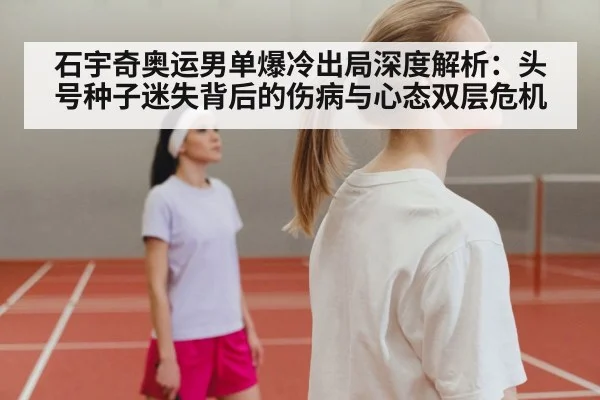 石宇奇奥运男单爆冷出局深度解析：头号种子迷失背后的伤病与心态双层危机