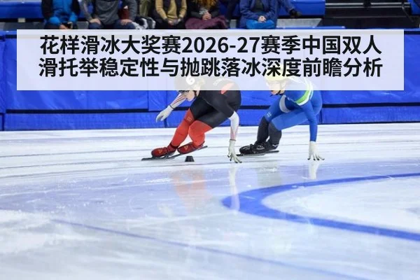 花样滑冰大奖赛2026-27赛季中国双人滑托举稳定性与抛跳落冰深度前瞻分析