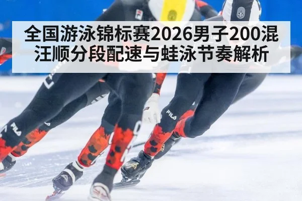 全国游泳锦标赛2026男子200混汪顺分段配速与蛙泳节奏解析