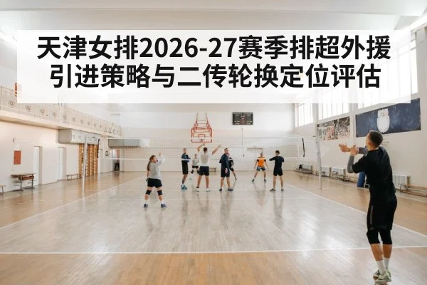 天津女排2026-27赛季排超外援引进策略与二传轮换定位评估