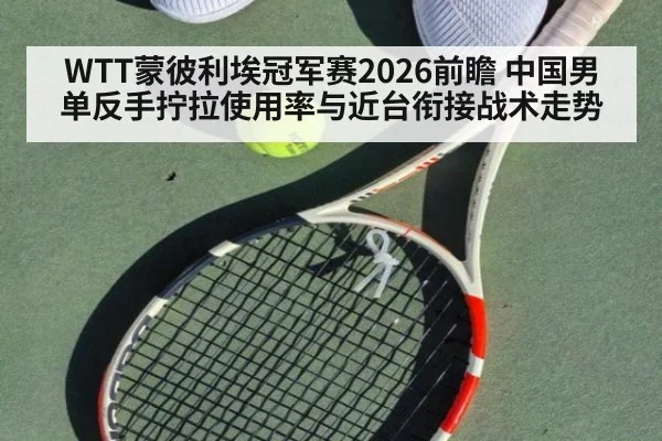 WTT蒙彼利埃冠军赛2026前瞻 中国男单反手拧拉使用率与近台衔接战术走势