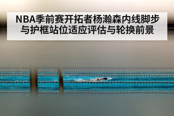 NBA季前赛开拓者杨瀚森内线脚步与护框站位适应评估与轮换前景